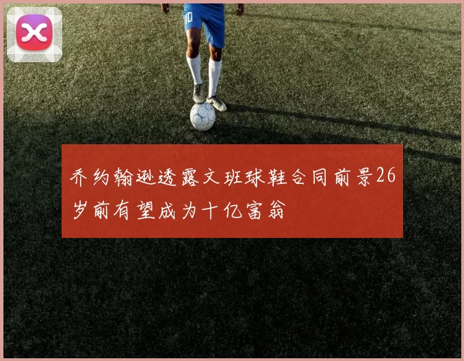 乔约翰逊透露文班球鞋合同前景26岁前有望成为十亿富翁