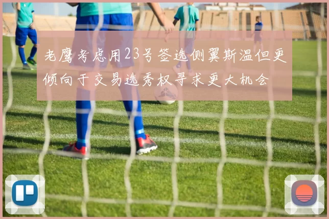 老鹰考虑用23号签选侧翼斯温但更倾向于交易选秀权寻求更大机会