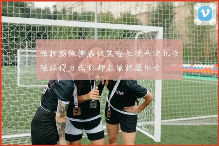帕托感慨挪威仅凭哈兰德两次机会轻松得分我们却未能把握机会