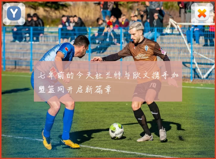 七年前的今天杜兰特与欧文携手加盟篮网开启新篇章