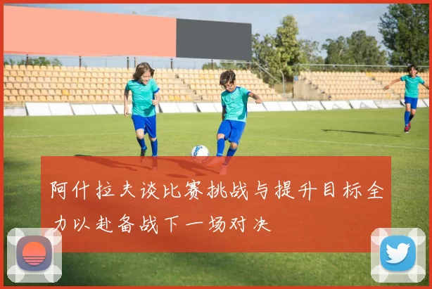 阿什拉夫谈比赛挑战与提升目标全力以赴备战下一场对决