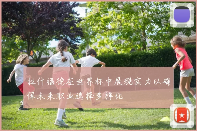 拉什福德在世界杯中展现实力以确保未来职业选择多样化