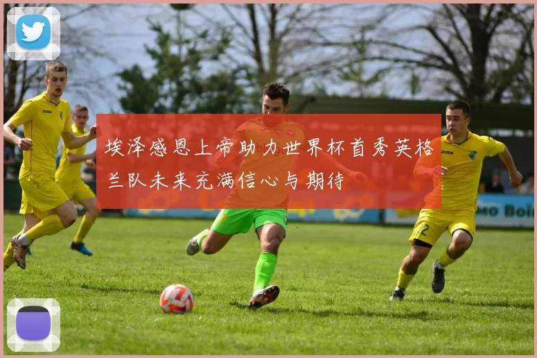 埃泽感恩上帝助力世界杯首秀英格兰队未来充满信心与期待