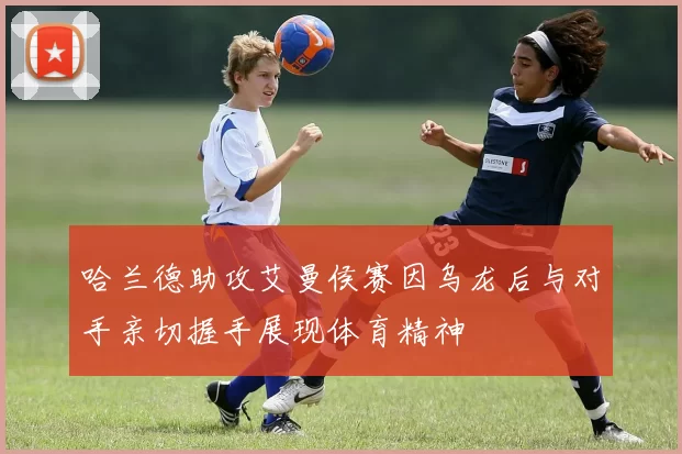 哈兰德助攻艾曼侯赛因乌龙后与对手亲切握手展现体育精神