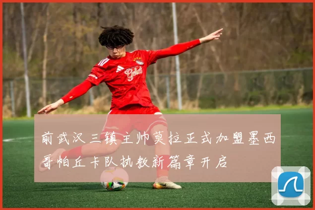 前武汉三镇主帅莫拉正式加盟墨西哥帕丘卡队执教新篇章开启